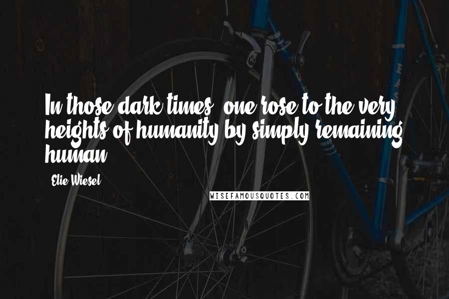 Elie Wiesel Quotes: In those dark times, one rose to the very heights of humanity by simply remaining human.