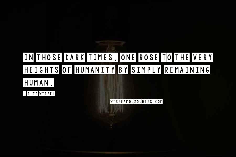 Elie Wiesel Quotes: In those dark times, one rose to the very heights of humanity by simply remaining human.