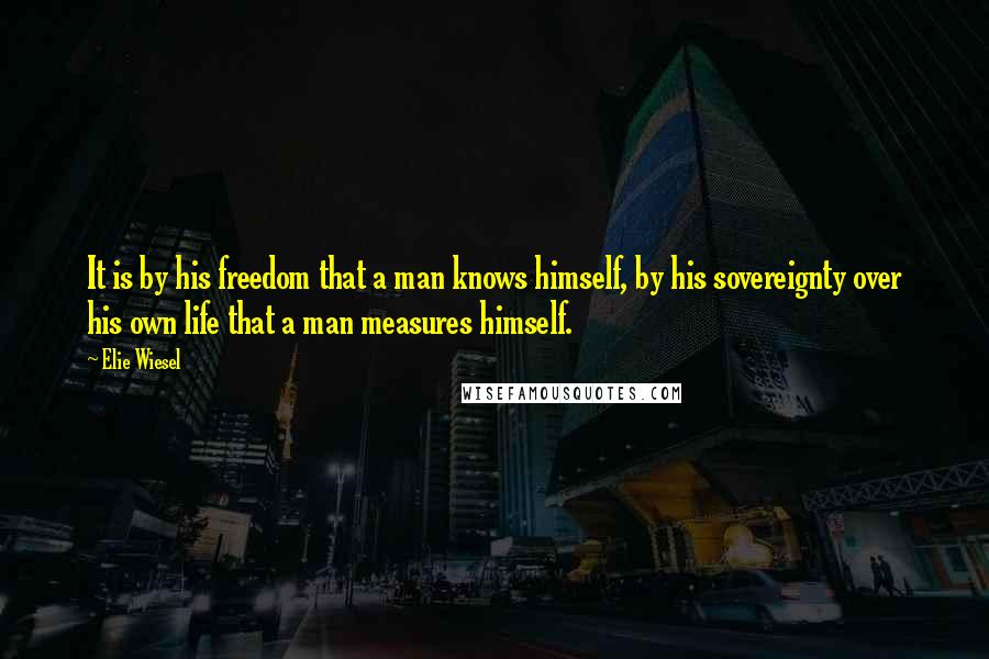 Elie Wiesel Quotes: It is by his freedom that a man knows himself, by his sovereignty over his own life that a man measures himself.