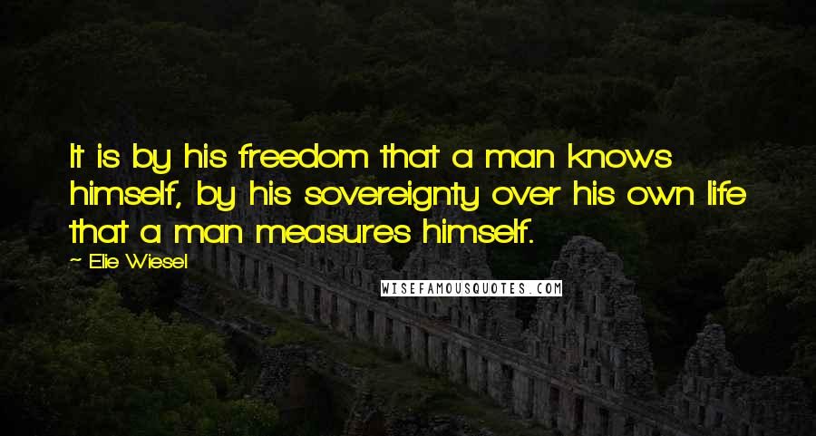 Elie Wiesel Quotes: It is by his freedom that a man knows himself, by his sovereignty over his own life that a man measures himself.