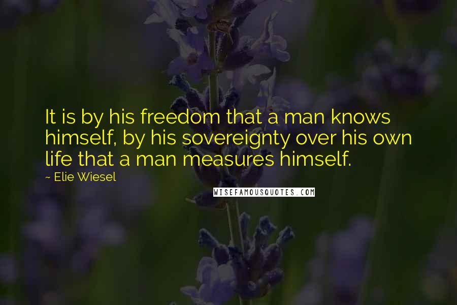 Elie Wiesel Quotes: It is by his freedom that a man knows himself, by his sovereignty over his own life that a man measures himself.