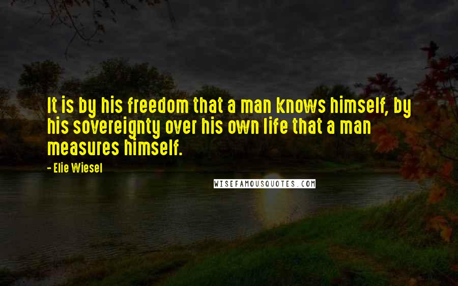 Elie Wiesel Quotes: It is by his freedom that a man knows himself, by his sovereignty over his own life that a man measures himself.