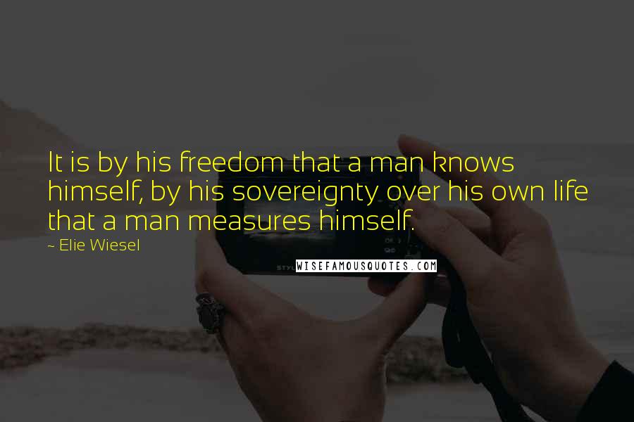 Elie Wiesel Quotes: It is by his freedom that a man knows himself, by his sovereignty over his own life that a man measures himself.