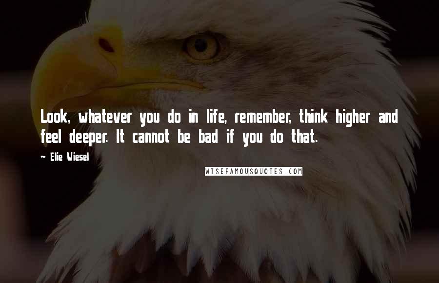 Elie Wiesel Quotes: Look, whatever you do in life, remember, think higher and feel deeper. It cannot be bad if you do that.