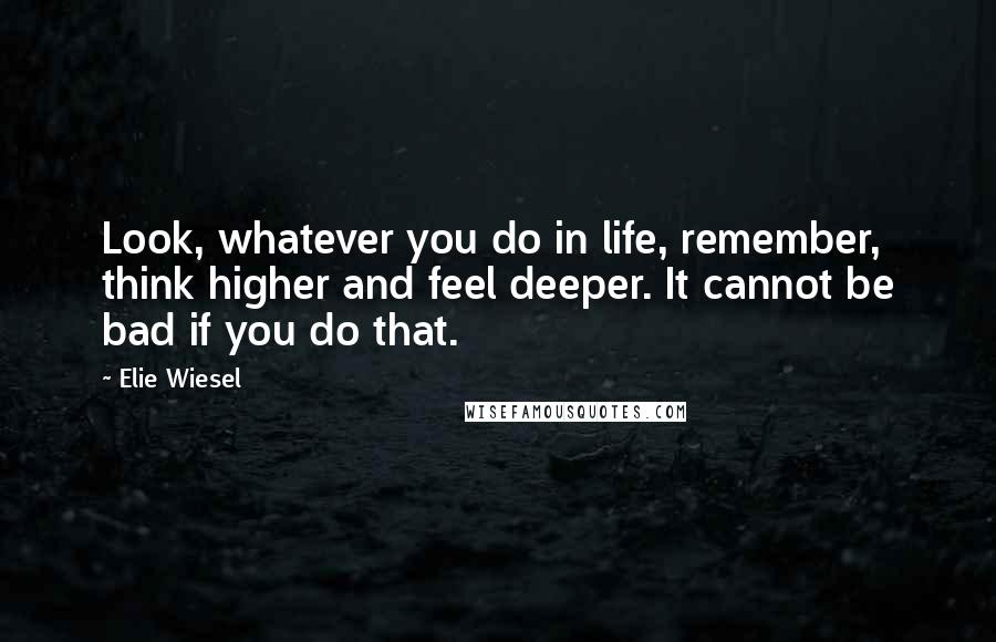 Elie Wiesel Quotes: Look, whatever you do in life, remember, think higher and feel deeper. It cannot be bad if you do that.