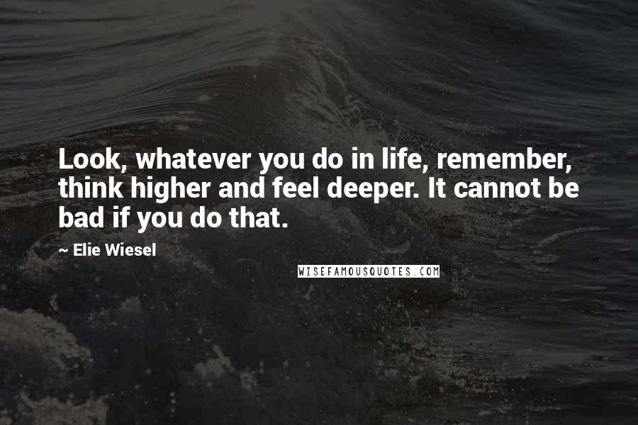 Elie Wiesel Quotes: Look, whatever you do in life, remember, think higher and feel deeper. It cannot be bad if you do that.