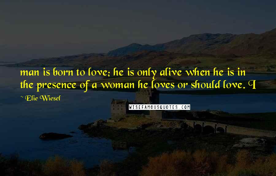 Elie Wiesel Quotes: man is born to love; he is only alive when he is in the presence of a woman he loves or should love. I