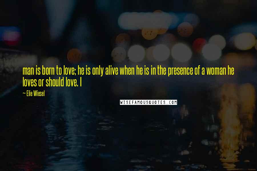 Elie Wiesel Quotes: man is born to love; he is only alive when he is in the presence of a woman he loves or should love. I