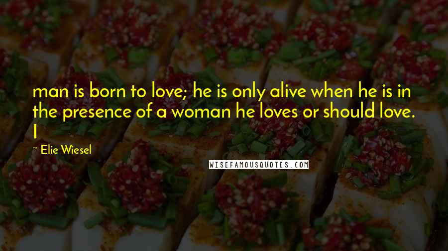 Elie Wiesel Quotes: man is born to love; he is only alive when he is in the presence of a woman he loves or should love. I