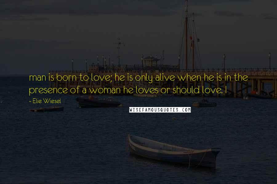 Elie Wiesel Quotes: man is born to love; he is only alive when he is in the presence of a woman he loves or should love. I