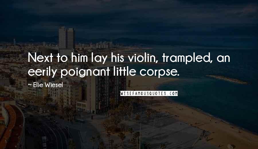 Elie Wiesel Quotes: Next to him lay his violin, trampled, an eerily poignant little corpse.