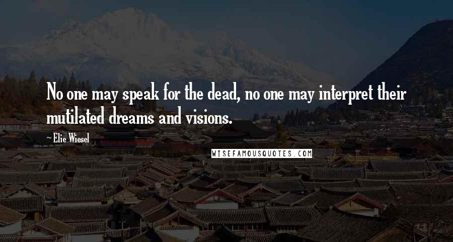 Elie Wiesel Quotes: No one may speak for the dead, no one may interpret their mutilated dreams and visions.