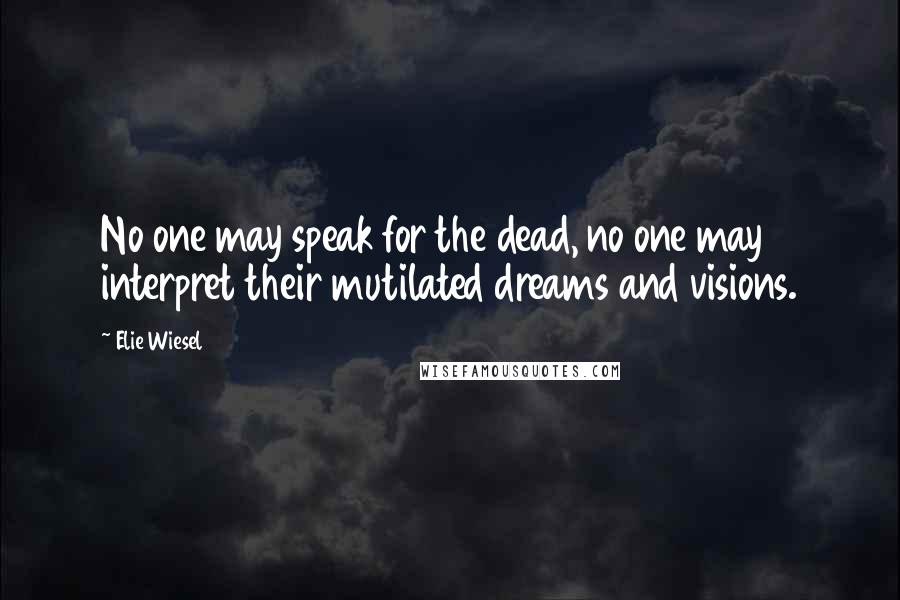 Elie Wiesel Quotes: No one may speak for the dead, no one may interpret their mutilated dreams and visions.