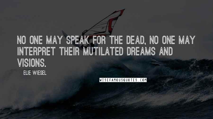 Elie Wiesel Quotes: No one may speak for the dead, no one may interpret their mutilated dreams and visions.