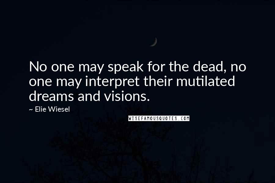 Elie Wiesel Quotes: No one may speak for the dead, no one may interpret their mutilated dreams and visions.