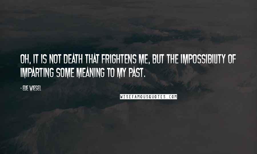 Elie Wiesel Quotes: Oh, it is not death that frightens me, but the impossibility of imparting some meaning to my past.