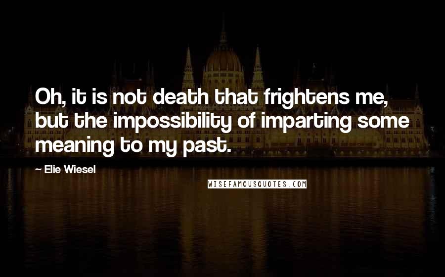 Elie Wiesel Quotes: Oh, it is not death that frightens me, but the impossibility of imparting some meaning to my past.