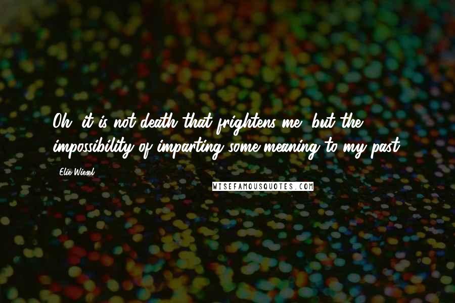 Elie Wiesel Quotes: Oh, it is not death that frightens me, but the impossibility of imparting some meaning to my past.