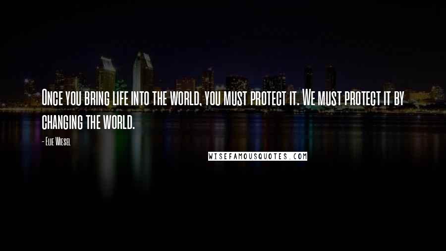 Elie Wiesel Quotes: Once you bring life into the world, you must protect it. We must protect it by changing the world.