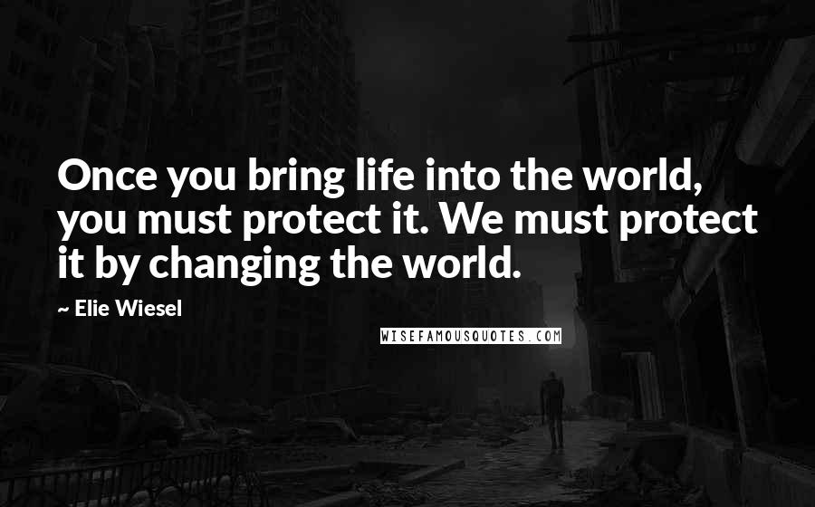 Elie Wiesel Quotes: Once you bring life into the world, you must protect it. We must protect it by changing the world.