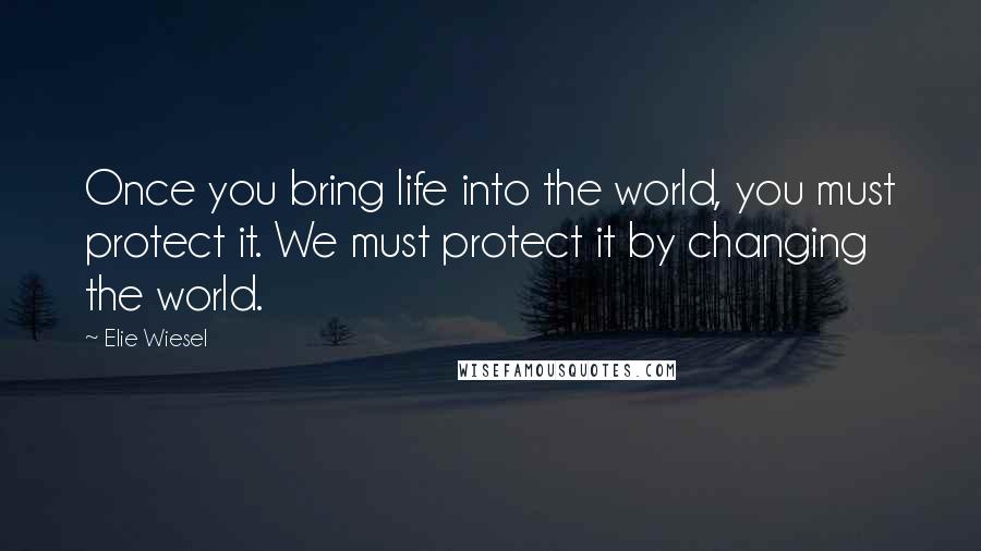 Elie Wiesel Quotes: Once you bring life into the world, you must protect it. We must protect it by changing the world.