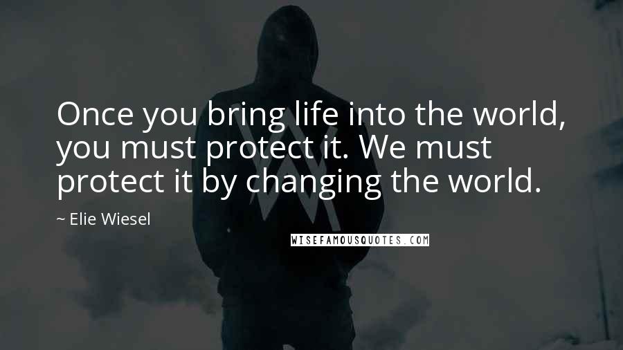 Elie Wiesel Quotes: Once you bring life into the world, you must protect it. We must protect it by changing the world.