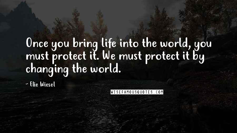 Elie Wiesel Quotes: Once you bring life into the world, you must protect it. We must protect it by changing the world.