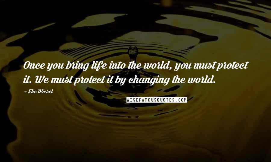 Elie Wiesel Quotes: Once you bring life into the world, you must protect it. We must protect it by changing the world.