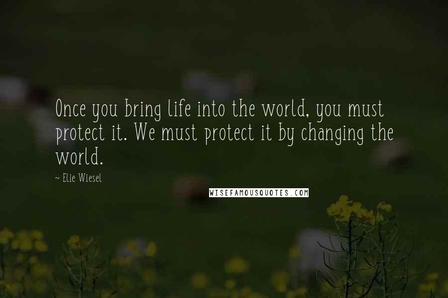 Elie Wiesel Quotes: Once you bring life into the world, you must protect it. We must protect it by changing the world.