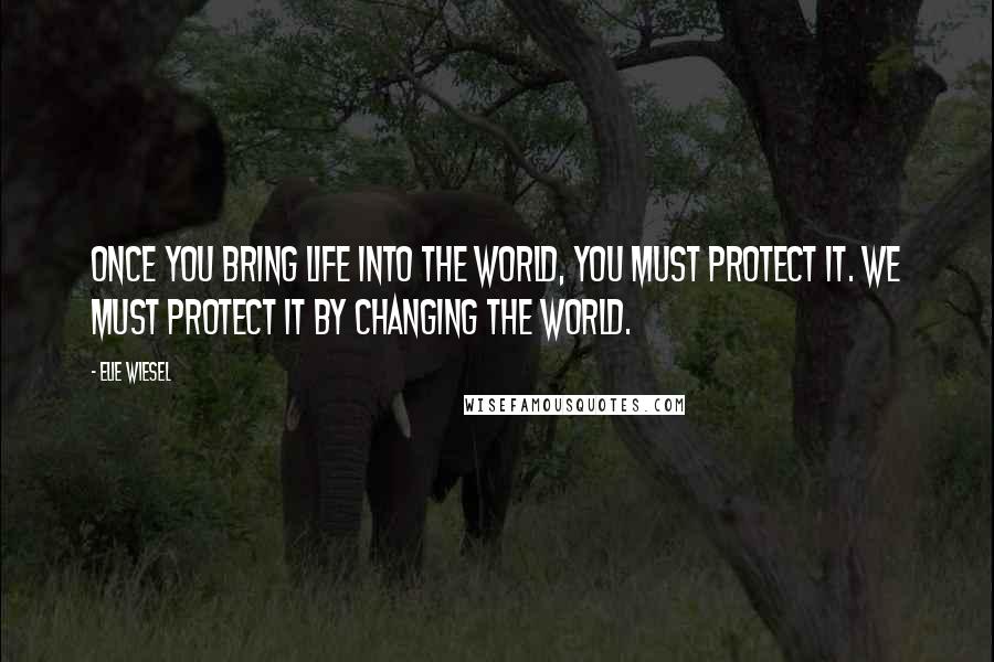 Elie Wiesel Quotes: Once you bring life into the world, you must protect it. We must protect it by changing the world.