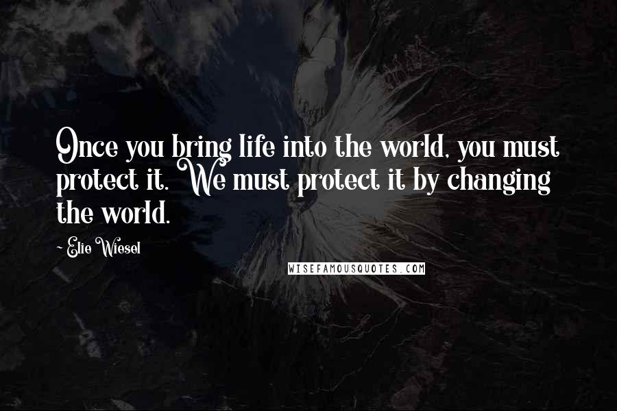 Elie Wiesel Quotes: Once you bring life into the world, you must protect it. We must protect it by changing the world.