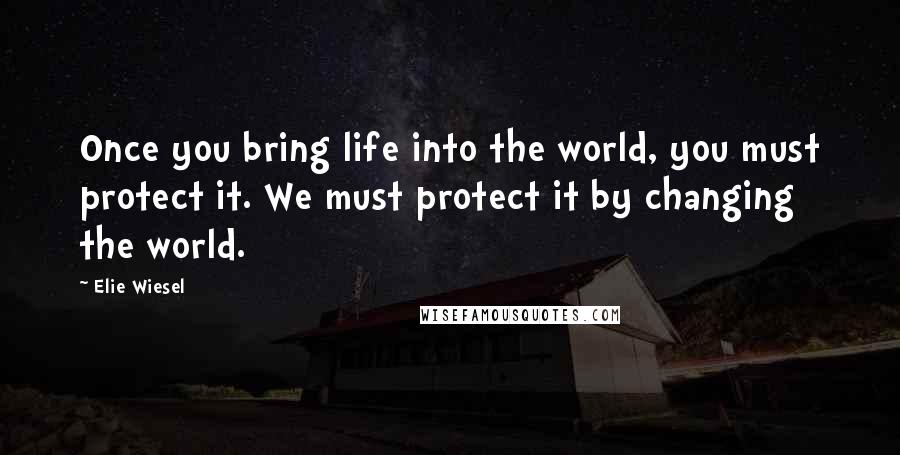 Elie Wiesel Quotes: Once you bring life into the world, you must protect it. We must protect it by changing the world.