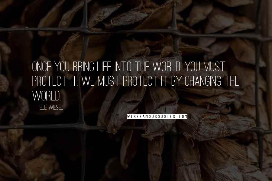 Elie Wiesel Quotes: Once you bring life into the world, you must protect it. We must protect it by changing the world.