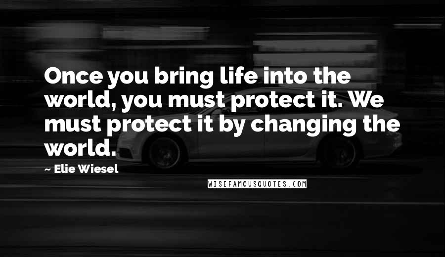 Elie Wiesel Quotes: Once you bring life into the world, you must protect it. We must protect it by changing the world.