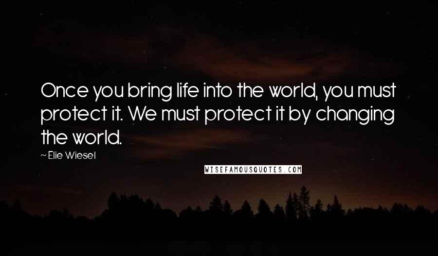 Elie Wiesel Quotes: Once you bring life into the world, you must protect it. We must protect it by changing the world.