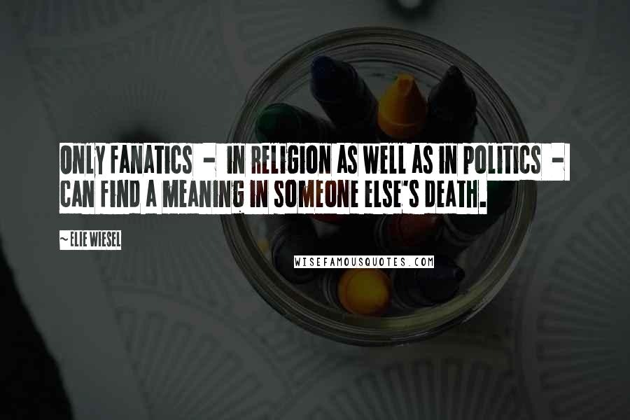 Elie Wiesel Quotes: Only fanatics  -  in religion as well as in politics  -  can find a meaning in someone else's death.