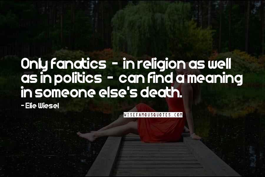 Elie Wiesel Quotes: Only fanatics - in religion as well as in politics - can find a meaning in someone else's death.