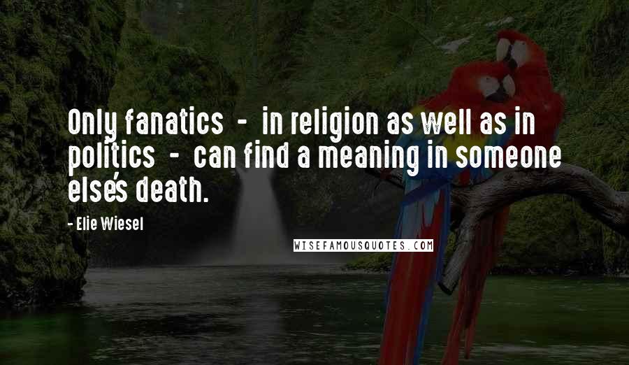 Elie Wiesel Quotes: Only fanatics  -  in religion as well as in politics  -  can find a meaning in someone else's death.