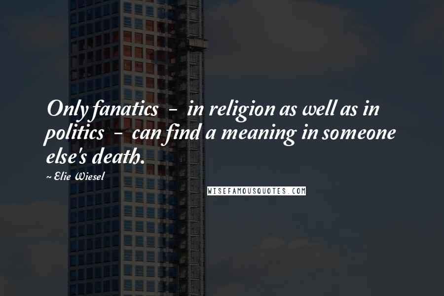 Elie Wiesel Quotes: Only fanatics  -  in religion as well as in politics  -  can find a meaning in someone else's death.