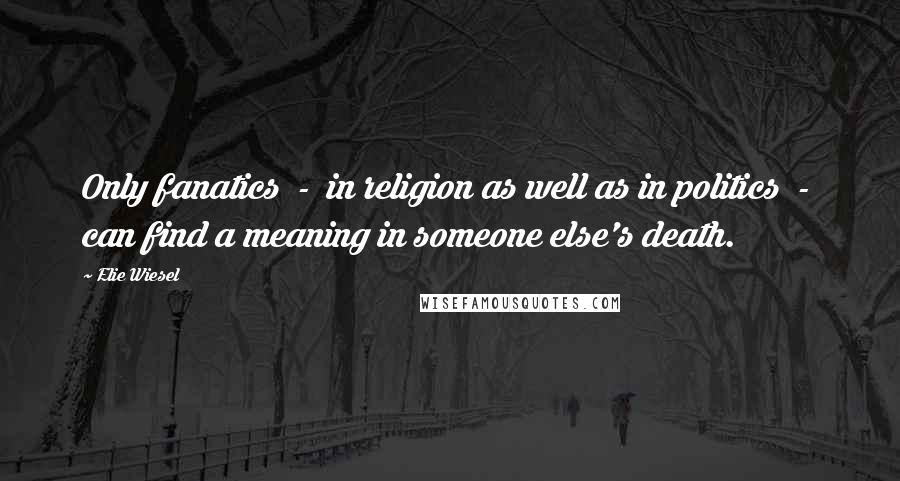 Elie Wiesel Quotes: Only fanatics - in religion as well as in politics - can find a meaning in someone else's death.