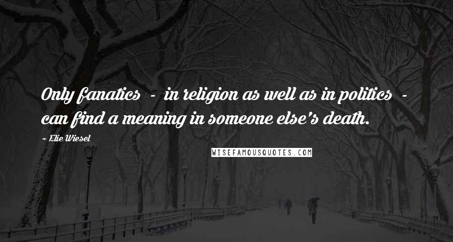 Elie Wiesel Quotes: Only fanatics  -  in religion as well as in politics  -  can find a meaning in someone else's death.