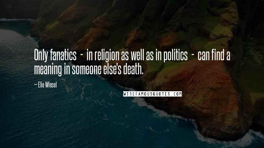 Elie Wiesel Quotes: Only fanatics  -  in religion as well as in politics  -  can find a meaning in someone else's death.