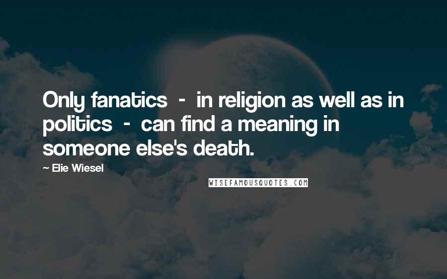 Elie Wiesel Quotes: Only fanatics  -  in religion as well as in politics  -  can find a meaning in someone else's death.