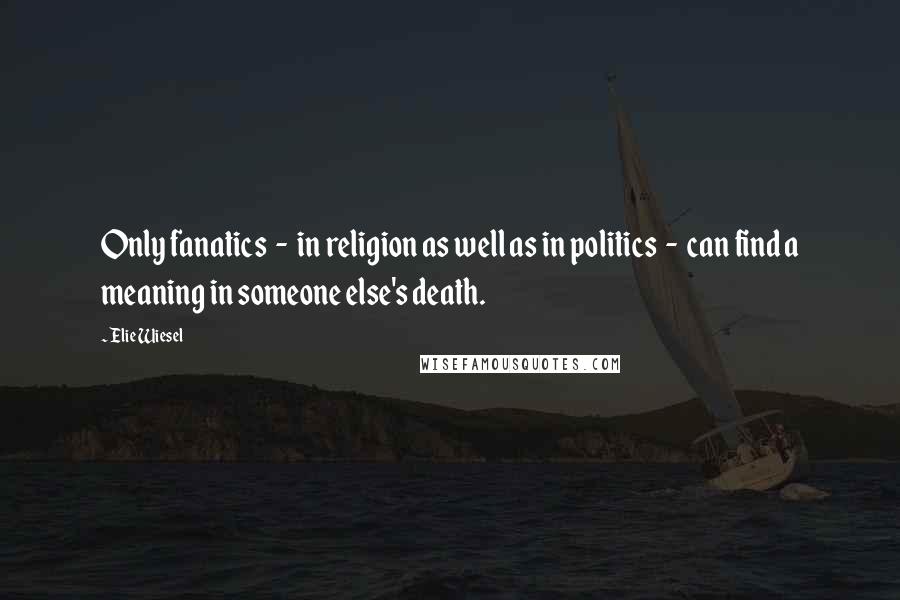 Elie Wiesel Quotes: Only fanatics  -  in religion as well as in politics  -  can find a meaning in someone else's death.