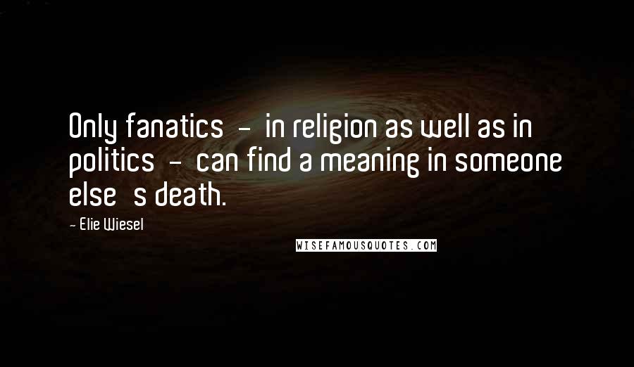 Elie Wiesel Quotes: Only fanatics  -  in religion as well as in politics  -  can find a meaning in someone else's death.