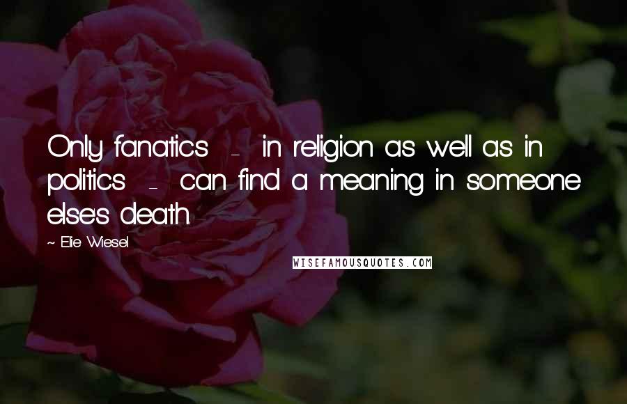 Elie Wiesel Quotes: Only fanatics - in religion as well as in politics - can find a meaning in someone else's death.