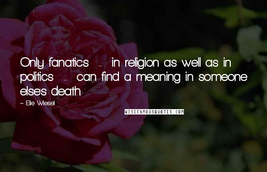 Elie Wiesel Quotes: Only fanatics  -  in religion as well as in politics  -  can find a meaning in someone else's death.