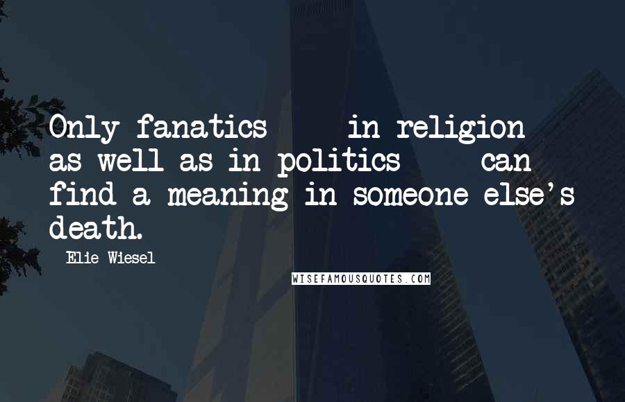 Elie Wiesel Quotes: Only fanatics  -  in religion as well as in politics  -  can find a meaning in someone else's death.