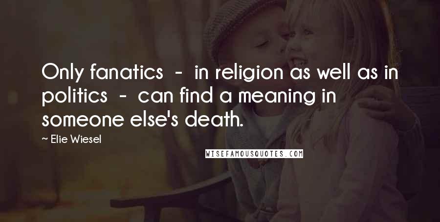 Elie Wiesel Quotes: Only fanatics  -  in religion as well as in politics  -  can find a meaning in someone else's death.