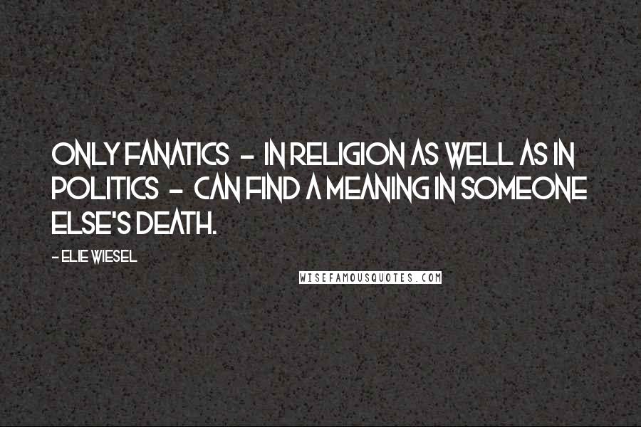 Elie Wiesel Quotes: Only fanatics  -  in religion as well as in politics  -  can find a meaning in someone else's death.